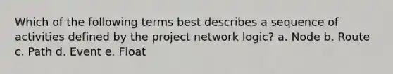 Which of the following terms best describes a sequence of activities defined by the project network logic? a. Node b. Route c. Path d. Event e. Float