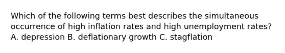 Which of the following terms best describes the simultaneous occurrence of high inflation rates and high unemployment rates? A. depression B. deflationary growth C. stagflation