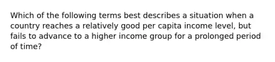 Which of the following terms best describes a situation when a country reaches a relatively good per capita income level, but fails to advance to a higher income group for a prolonged period of time?