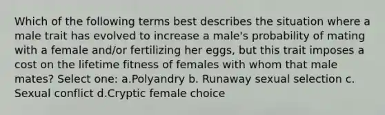 Which of the following terms best describes the situation where a male trait has evolved to increase a male's probability of mating with a female and/or fertilizing her eggs, but this trait imposes a cost on the lifetime fitness of females with whom that male mates? Select one: a.Polyandry b. Runaway sexual selection c. Sexual conflict d.Cryptic female choice