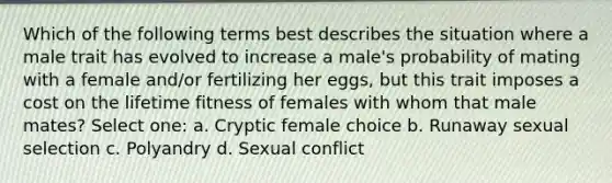 Which of the following terms best describes the situation where a male trait has evolved to increase a male's probability of mating with a female and/or fertilizing her eggs, but this trait imposes a cost on the lifetime fitness of females with whom that male mates? Select one: a. Cryptic female choice b. Runaway sexual selection c. Polyandry d. Sexual conflict