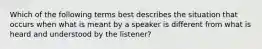 Which of the following terms best describes the situation that occurs when what is meant by a speaker is different from what is heard and understood by the listener?