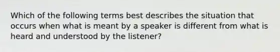 Which of the following terms best describes the situation that occurs when what is meant by a speaker is different from what is heard and understood by the listener?