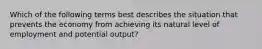 Which of the following terms best describes the situation that prevents the economy from achieving its natural level of employment and potential output?