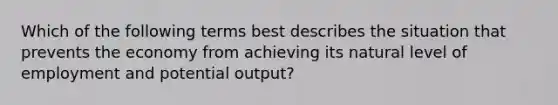 Which of the following terms best describes the situation that prevents the economy from achieving its natural level of employment and potential output?