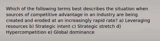 Which of the following terms best describes the situation when sources of competitive advantage in an industry are being created and eroded at an increasingly rapid rate? a) Leveraging resources b) Strategic intent c) Strategic stretch d) Hypercompetition e) Global dominance