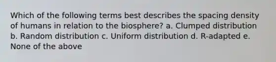 Which of the following terms best describes the spacing density of humans in relation to the biosphere? a. Clumped distribution b. Random distribution c. Uniform distribution d. R-adapted e. None of the above