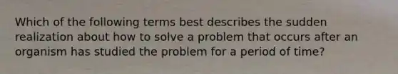 Which of the following terms best describes the sudden realization about how to solve a problem that occurs after an organism has studied the problem for a period of time?