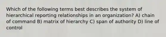 Which of the following terms best describes the system of hierarchical reporting relationships in an organization? A) chain of command B) matrix of hierarchy C) span of authority D) line of control