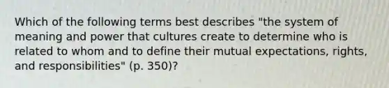 Which of the following terms best describes "the system of meaning and power that cultures create to determine who is related to whom and to define their mutual expectations, rights, and responsibilities" (p. 350)?