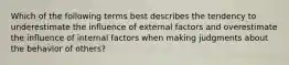 Which of the following terms best describes the tendency to underestimate the influence of external factors and overestimate the influence of internal factors when making judgments about the behavior of​ others?