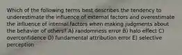 Which of the following terms best describes the tendency to underestimate the influence of external factors and overestimate the influence of internal factors when making judgments about the behavior of others? A) randomness error B) halo effect C) overconfidence D) fundamental attribution error E) selective perception