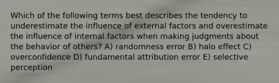 Which of the following terms best describes the tendency to underestimate the influence of external factors and overestimate the influence of internal factors when making judgments about the behavior of others? A) randomness error B) halo effect C) overconfidence D) fundamental attribution error E) selective perception