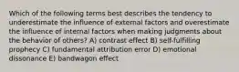 Which of the following terms best describes the tendency to underestimate the influence of external factors and overestimate the influence of internal factors when making judgments about the behavior of others? A) contrast effect B) self-fulfilling prophecy C) fundamental attribution error D) emotional dissonance E) bandwagon effect