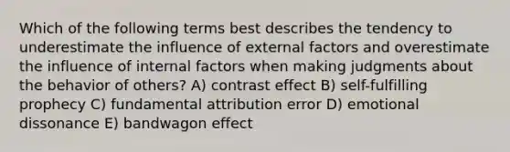 Which of the following terms best describes the tendency to underestimate the influence of external factors and overestimate the influence of internal factors when making judgments about the behavior of others? A) contrast effect B) self-fulfilling prophecy C) fundamental attribution error D) emotional dissonance E) bandwagon effect