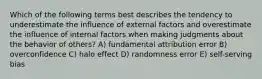 Which of the following terms best describes the tendency to underestimate the influence of external factors and overestimate the influence of internal factors when making judgments about the behavior of others? A) fundamental attribution error B) overconfidence C) halo effect D) randomness error E) self-serving bias