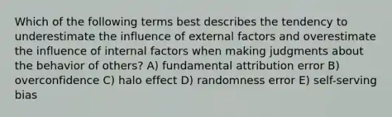 Which of the following terms best describes the tendency to underestimate the influence of external factors and overestimate the influence of internal factors when making judgments about the behavior of others? A) fundamental attribution error B) overconfidence C) halo effect D) randomness error E) self-serving bias