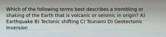 Which of the following terms best describes a trembling or shaking of the Earth that is volcanic or seismic in origin? A) Earthquake B) Tectonic shifting C) Tsunami D) Geotectonic Inversion