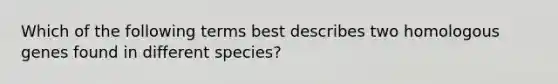 Which of the following terms best describes two homologous genes found in different species?