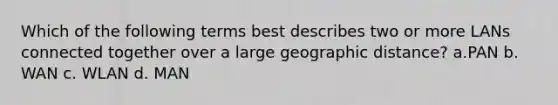 Which of the following terms best describes two or more LANs connected together over a large geographic distance? a.PAN b. WAN c. WLAN d. MAN