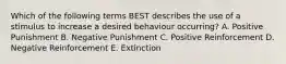 Which of the following terms BEST describes the use of a stimulus to increase a desired behaviour occurring? A. Positive Punishment B. Negative Punishment C. Positive Reinforcement D. Negative Reinforcement E. Extinction