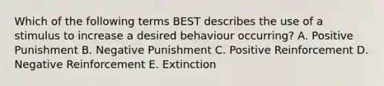 Which of the following terms BEST describes the use of a stimulus to increase a desired behaviour occurring? A. Positive Punishment B. Negative Punishment C. Positive Reinforcement D. Negative Reinforcement E. Extinction