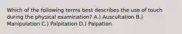 Which of the following terms best describes the use of touch during the physical examination? A.) Auscultation B.) Manipulation C.) Palpitation D.) Palpation