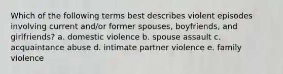 Which of the following terms best describes violent episodes involving current and/or former spouses, boyfriends, and girlfriends? a. domestic violence b. spouse assault c. acquaintance abuse d. intimate partner violence e. family violence