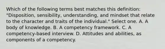 Which of the following terms best matches this definition: "Disposition, sensibility, understanding, and mindset that relate to the character and traits of the individual." Select one. A. A body of knowledge. B. A competency framework. C. A competency-based interview. D. Attitudes and abilities, as components of a competency.