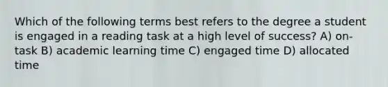 Which of the following terms best refers to the degree a student is engaged in a reading task at a high level of success? A) on-task B) academic learning time C) engaged time D) allocated time