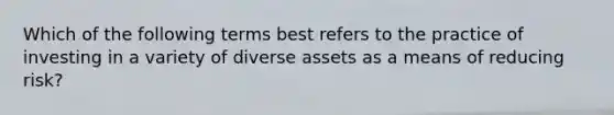 Which of the following terms best refers to the practice of investing in a variety of diverse assets as a means of reducing risk?