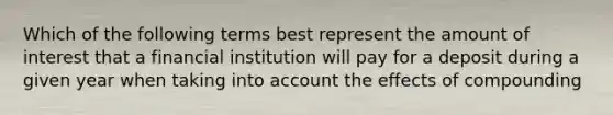 Which of the following terms best represent the amount of interest that a financial institution will pay for a deposit during a given year when taking into account the effects of compounding