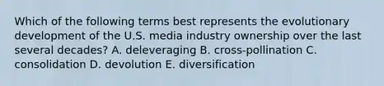 Which of the following terms best represents the evolutionary development of the U.S. media industry ownership over the last several decades? A. deleveraging B. cross-pollination C. consolidation D. devolution E. diversification