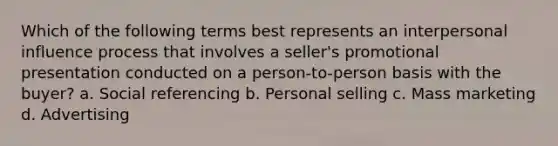 Which of the following terms best represents an interpersonal influence process that involves a seller's promotional presentation conducted on a person-to-person basis with the buyer? a. Social referencing b. Personal selling c. Mass marketing d. Advertising