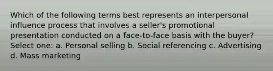 Which of the following terms best represents an interpersonal influence process that involves a seller's promotional presentation conducted on a face-to-face basis with the buyer? Select one: a. Personal selling b. Social referencing c. Advertising d. Mass marketing