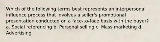 Which of the following terms best represents an interpersonal influence process that involves a seller's promotional presentation conducted on a face-to-face basis with the buyer? a. Social referencing b. Personal selling c. Mass marketing d. Advertising