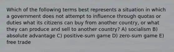 Which of the following terms best represents a situation in which a government does not attempt to influence through quotas or duties what its citizens can buy from another country, or what they can produce and sell to another country? A) socialism B) absolute advantage C) positive-sum game D) zero-sum game E) free trade