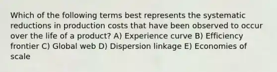 Which of the following terms best represents the systematic reductions in production costs that have been observed to occur over the life of a product? A) Experience curve B) Efficiency frontier C) Global web D) Dispersion linkage E) Economies of scale