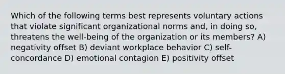 Which of the following terms best represents voluntary actions that violate significant organizational norms and, in doing so, threatens the well-being of the organization or its members? A) negativity offset B) deviant workplace behavior C) self-concordance D) emotional contagion E) positivity offset