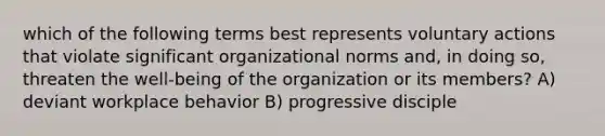 which of the following terms best represents voluntary actions that violate significant organizational norms and, in doing so, threaten the well-being of the organization or its members? A) deviant workplace behavior B) progressive disciple