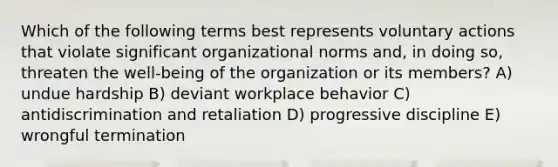 Which of the following terms best represents voluntary actions that violate significant organizational norms and, in doing so, threaten the well-being of the organization or its members? A) undue hardship B) deviant workplace behavior C) antidiscrimination and retaliation D) progressive discipline E) wrongful termination