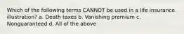 Which of the following terms CANNOT be used in a life insurance illustration? a. Death taxes b. Vanishing premium c. Nonguaranteed d. All of the above