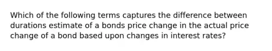 Which of the following terms captures the difference between durations estimate of a bonds price change in the actual price change of a bond based upon changes in interest rates?