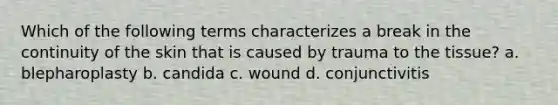 Which of the following terms characterizes a break in the continuity of the skin that is caused by trauma to the tissue? a. blepharoplasty b. candida c. wound d. conjunctivitis