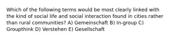 Which of the following terms would be most clearly linked with the kind of social life and social interaction found in cities rather than rural communities? A) Gemeinschaft B) In-group C) Groupthink D) Verstehen E) Gesellschaft