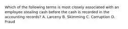 Which of the following terms is most closely associated with an employee stealing cash before the cash is recorded in the accounting records? A. Larceny B. Skimming C. Corruption D. Fraud