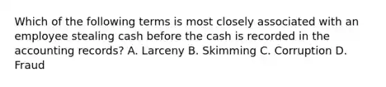 Which of the following terms is most closely associated with an employee stealing cash before the cash is recorded in the accounting records? A. Larceny B. Skimming C. Corruption D. Fraud