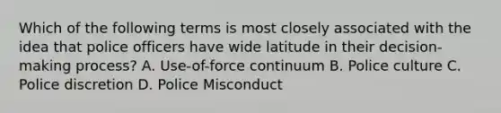 Which of the following terms is most closely associated with the idea that police officers have wide latitude in their decision-making process? A. Use-of-force continuum B. Police culture C. Police discretion D. Police Misconduct