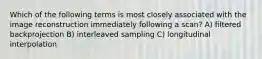 Which of the following terms is most closely associated with the image reconstruction immediately following a scan? A) filtered backprojection B) interleaved sampling C) longitudinal interpolation