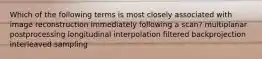 Which of the following terms is most closely associated with image reconstruction immediately following a scan? multiplanar postprocessing longitudinal interpolation filtered backprojection interleaved sampling